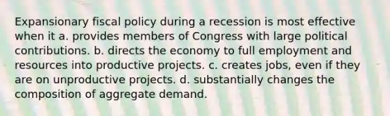 Expansionary fiscal policy during a recession is most effective when it a. provides members of Congress with large political contributions. b. directs the economy to full employment and resources into productive projects. c. creates jobs, even if they are on unproductive projects. d. substantially changes the composition of aggregate demand.