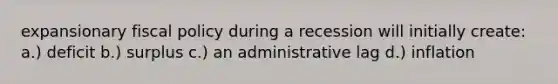 expansionary fiscal policy during a recession will initially create: a.) deficit b.) surplus c.) an administrative lag d.) inflation