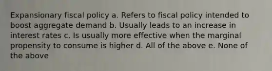 Expansionary fiscal policy a. Refers to fiscal policy intended to boost aggregate demand b. Usually leads to an increase in interest rates c. Is usually more effective when the marginal propensity to consume is higher d. All of the above e. None of the above