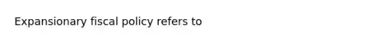 Expansionary fiscal policy refers to