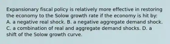 Expansionary fiscal policy is relatively more effective in restoring the economy to the Solow growth rate if the economy is hit by: A. a negative real shock. B. a negative aggregate demand shock. C. a combination of real and aggregate demand shocks. D. a shift of the Solow growth curve.