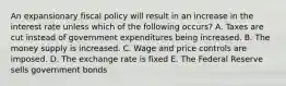 An expansionary fiscal policy will result in an increase in the interest rate unless which of the following occurs? A. Taxes are cut instead of government expenditures being increased. B. The money supply is increased. C. Wage and price controls are imposed. D. The exchange rate is fixed E. The Federal Reserve sells government bonds