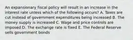 An expansionary fiscal policy will result in an increase in the interest rate unless which of the following occurs? A. Taxes are cut instead of government expenditures being increased B. The money supply is increased C. Wage and price controls are imposed D. The exchange rate is fixed E. The Federal Reserve sells government bonds