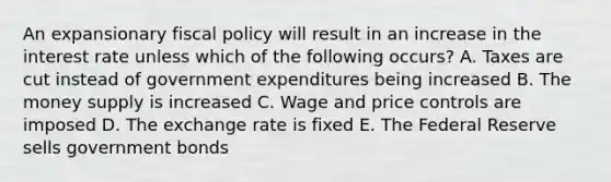 An expansionary <a href='https://www.questionai.com/knowledge/kPTgdbKdvz-fiscal-policy' class='anchor-knowledge'>fiscal policy</a> will result in an increase in the interest rate unless which of the following occurs? A. Taxes are cut instead of government expenditures being increased B. The money supply is increased C. Wage and price controls are imposed D. The exchange rate is fixed E. The Federal Reserve sells government bonds