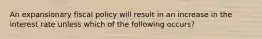 An expansionary fiscal policy will result in an increase in the interest rate unless which of the following occurs?