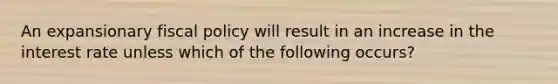 An expansionary fiscal policy will result in an increase in the interest rate unless which of the following occurs?