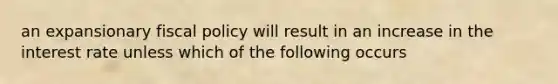 an expansionary fiscal policy will result in an increase in the interest rate unless which of the following occurs