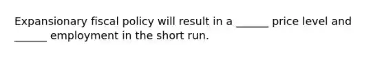 Expansionary fiscal policy will result in a ______ price level and ______ employment in the short run.