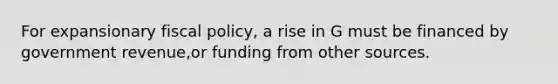 For expansionary fiscal policy, a rise in G must be financed by government revenue,or funding from other sources.