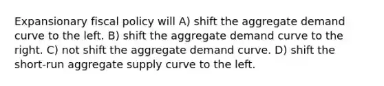 Expansionary fiscal policy will A) shift the aggregate demand curve to the left. B) shift the aggregate demand curve to the right. C) not shift the aggregate demand curve. D) shift the short-run aggregate supply curve to the left.