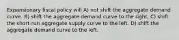 Expansionary fiscal policy will A) not shift the aggregate demand curve. B) shift the aggregate demand curve to the right. C) shift the short-run aggregate supply curve to the left. D) shift the aggregate demand curve to the left.