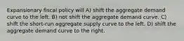 Expansionary fiscal policy will A) shift the aggregate demand curve to the left. B) not shift the aggregate demand curve. C) shift the short-run aggregate supply curve to the left. D) shift the aggregate demand curve to the right.