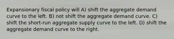 Expansionary fiscal policy will A) shift the aggregate demand curve to the left. B) not shift the aggregate demand curve. C) shift the short-run aggregate supply curve to the left. D) shift the aggregate demand curve to the right.