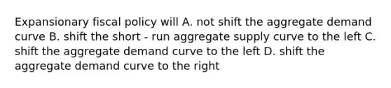 Expansionary <a href='https://www.questionai.com/knowledge/kPTgdbKdvz-fiscal-policy' class='anchor-knowledge'>fiscal policy</a> will A. not shift the aggregate demand curve B. shift the short - run aggregate supply curve to the left C. shift the aggregate demand curve to the left D. shift the aggregate demand curve to the right