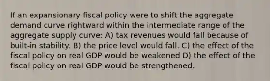 If an expansionary fiscal policy were to shift the aggregate demand curve rightward within the intermediate range of the aggregate supply curve: A) tax revenues would fall because of built-in stability. B) the price level would fall. C) the effect of the fiscal policy on real GDP would be weakened D) the effect of the fiscal policy on real GDP would be strengthened.