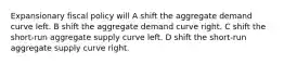 Expansionary fiscal policy will A shift the aggregate demand curve left. B shift the aggregate demand curve right. C shift the short-run aggregate supply curve left. D shift the short-run aggregate supply curve right.