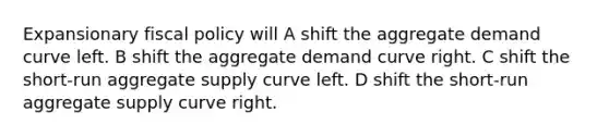 Expansionary <a href='https://www.questionai.com/knowledge/kPTgdbKdvz-fiscal-policy' class='anchor-knowledge'>fiscal policy</a> will A shift the aggregate demand curve left. B shift the aggregate demand curve right. C shift the short-run aggregate supply curve left. D shift the short-run aggregate supply curve right.