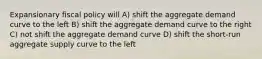 Expansionary fiscal policy will A) shift the aggregate demand curve to the left B) shift the aggregate demand curve to the right C) not shift the aggregate demand curve D) shift the short-run aggregate supply curve to the left