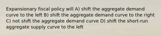 Expansionary <a href='https://www.questionai.com/knowledge/kPTgdbKdvz-fiscal-policy' class='anchor-knowledge'>fiscal policy</a> will A) shift the aggregate demand curve to the left B) shift the aggregate demand curve to the right C) not shift the aggregate demand curve D) shift the short-run aggregate supply curve to the left