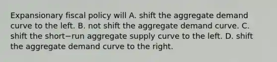 Expansionary fiscal policy will A. shift the aggregate demand curve to the left. B. not shift the aggregate demand curve. C. shift the short−run aggregate supply curve to the left. D. shift the aggregate demand curve to the right.