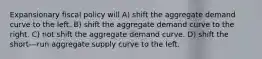 Expansionary fiscal policy will A) shift the aggregate demand curve to the left. B) shift the aggregate demand curve to the right. C) not shift the aggregate demand curve. D) shift the short-‐‑run aggregate supply curve to the left.