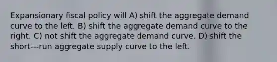 Expansionary fiscal policy will A) shift the aggregate demand curve to the left. B) shift the aggregate demand curve to the right. C) not shift the aggregate demand curve. D) shift the short-‐‑run aggregate supply curve to the left.