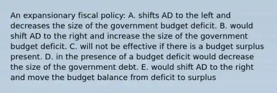 An expansionary fiscal policy: A. shifts AD to the left and decreases the size of the government budget deficit. B. would shift AD to the right and increase the size of the government budget deficit. C. will not be effective if there is a budget surplus present. D. in the presence of a budget deficit would decrease the size of the government debt. E. would shift AD to the right and move the budget balance from deficit to surplus