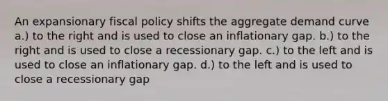 An expansionary fiscal policy shifts the aggregate demand curve a.) to the right and is used to close an inflationary gap. b.) to the right and is used to close a recessionary gap. c.) to the left and is used to close an inflationary gap. d.) to the left and is used to close a recessionary gap