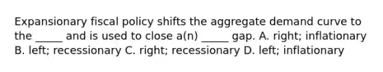 Expansionary fiscal policy shifts the aggregate demand curve to the _____ and is used to close a(n) _____ gap. A. right; inflationary B. left; recessionary C. right; recessionary D. left; inflationary