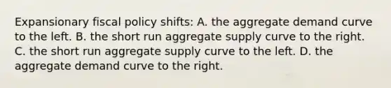 Expansionary fiscal policy shifts: A. the aggregate demand curve to the left. B. the short run aggregate supply curve to the right. C. the short run aggregate supply curve to the left. D. the aggregate demand curve to the right.