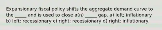 Expansionary fiscal policy shifts the aggregate demand curve to the _____ and is used to close a(n) _____ gap. a) left; inflationary b) left; recessionary c) right; recessionary d) right; inflationary