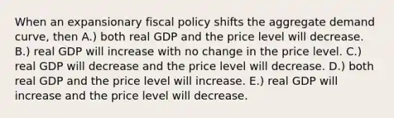 When an expansionary fiscal policy shifts the aggregate demand curve, then A.) both real GDP and the price level will decrease. B.) real GDP will increase with no change in the price level. C.) real GDP will decrease and the price level will decrease. D.) both real GDP and the price level will increase. E.) real GDP will increase and the price level will decrease.