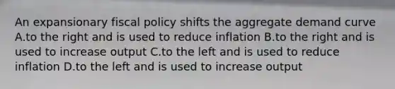 An expansionary <a href='https://www.questionai.com/knowledge/kPTgdbKdvz-fiscal-policy' class='anchor-knowledge'>fiscal policy</a> shifts the aggregate demand curve A.to the right and is used to reduce inflation B.to the right and is used to increase output C.to the left and is used to reduce inflation D.to the left and is used to increase output