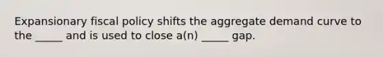 Expansionary fiscal policy shifts the aggregate demand curve to the _____ and is used to close a(n) _____ gap.