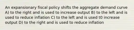 An expansionary fiscal policy shifts the aggregate demand curve A) to the right and is used to increase output B) to the left and is used to reduce inflation C) to the left and is used t0 increase output D) to the right and is used to reduce inflation