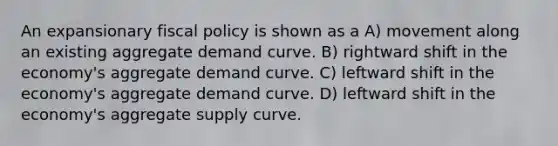 An expansionary <a href='https://www.questionai.com/knowledge/kPTgdbKdvz-fiscal-policy' class='anchor-knowledge'>fiscal policy</a> is shown as a A) movement along an existing aggregate demand curve. B) rightward shift in the economy's aggregate demand curve. C) leftward shift in the economy's aggregate demand curve. D) leftward shift in the economy's aggregate supply curve.