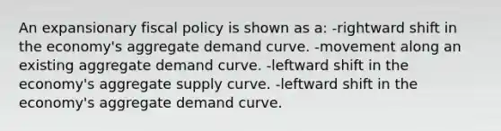 An expansionary <a href='https://www.questionai.com/knowledge/kPTgdbKdvz-fiscal-policy' class='anchor-knowledge'>fiscal policy</a> is shown as a: -rightward shift in the economy's aggregate demand curve. -movement along an existing aggregate demand curve. -leftward shift in the economy's aggregate supply curve. -leftward shift in the economy's aggregate demand curve.