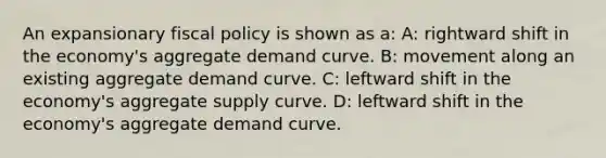 An expansionary <a href='https://www.questionai.com/knowledge/kPTgdbKdvz-fiscal-policy' class='anchor-knowledge'>fiscal policy</a> is shown as a: A: rightward shift in the economy's aggregate demand curve. B: movement along an existing aggregate demand curve. C: leftward shift in the economy's aggregate supply curve. D: leftward shift in the economy's aggregate demand curve.