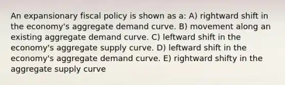 An expansionary fiscal policy is shown as a: A) rightward shift in the economy's aggregate demand curve. B) movement along an existing aggregate demand curve. C) leftward shift in the economy's aggregate supply curve. D) leftward shift in the economy's aggregate demand curve. E) rightward shifty in the aggregate supply curve