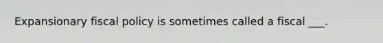 Expansionary fiscal policy is sometimes called a fiscal ___.