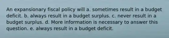 An expansionary fiscal policy will a. sometimes result in a budget deficit. b. always result in a budget surplus. c. never result in a budget surplus. d. More information is necessary to answer this question. e. always result in a budget deficit.