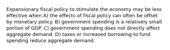 Expansionary fiscal policy to stimulate the economy may be less effective when A) the effects of fiscal policy can often be offset by monetary policy. B) government spending is a relatively small portion of GDP. C) government spending does not directly affect aggregate demand. D) taxes or increased borrowing to fund spending reduce aggregate demand.