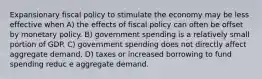 Expansionary fiscal policy to stimulate the economy may be less effective when A) the effects of fiscal policy can often be offset by monetary policy. B) government spending is a relatively small portion of GDP. C) government spending does not directly affect aggregate demand. D) taxes or increased borrowing to fund spending reduc e aggregate demand.