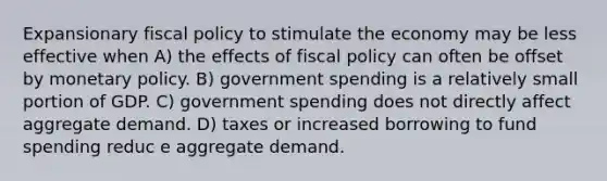 Expansionary fiscal policy to stimulate the economy may be less effective when A) the effects of fiscal policy can often be offset by monetary policy. B) government spending is a relatively small portion of GDP. C) government spending does not directly affect aggregate demand. D) taxes or increased borrowing to fund spending reduc e aggregate demand.