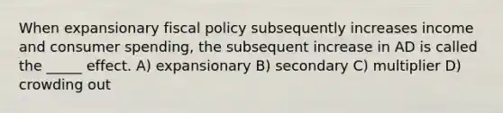 When expansionary fiscal policy subsequently increases income and consumer spending, the subsequent increase in AD is called the _____ effect. A) expansionary B) secondary C) multiplier D) crowding out