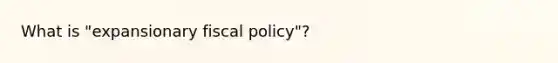 What is "expansionary fiscal policy"?