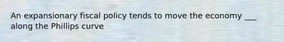 An expansionary <a href='https://www.questionai.com/knowledge/kPTgdbKdvz-fiscal-policy' class='anchor-knowledge'>fiscal policy</a> tends to move the economy ___ along the Phillips curve