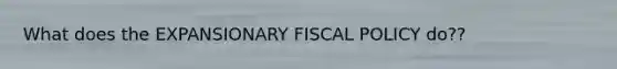 What does the EXPANSIONARY FISCAL POLICY do??