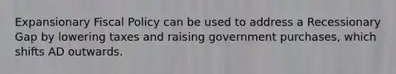 Expansionary <a href='https://www.questionai.com/knowledge/kPTgdbKdvz-fiscal-policy' class='anchor-knowledge'>fiscal policy</a> can be used to address a Recessionary Gap by lowering taxes and raising government purchases, which shifts AD outwards.