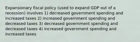 Expansionary <a href='https://www.questionai.com/knowledge/kPTgdbKdvz-fiscal-policy' class='anchor-knowledge'>fiscal policy</a> (used to expand GDP out of a recession) involves 1) decreased government spending and increased taxes 2) increased government spending and decreased taxes 3) decreased government spending and decreased taxes 4) increased government spending and increased taxes